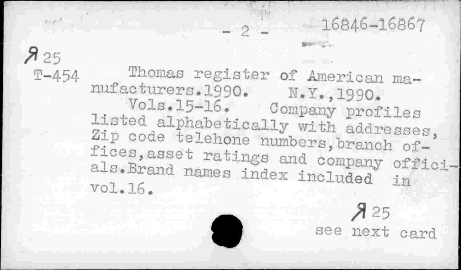 ﻿2
16846-16867
fl 25
T-454 Thomas register of American manufacturers. 1990. N.Y.,1990.
Company profiles
with addresses, Zip code telehone numbers,branch of-f-ces,asset ratings and company offici a s.Brand names index included in vol.16.
/125
see next card